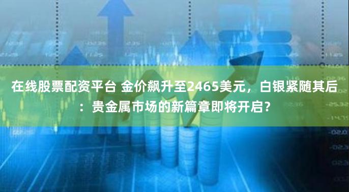 在线股票配资平台 金价飙升至2465美元，白银紧随其后：贵金属市场的新篇章即将开启？