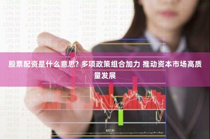 股票配资是什么意思? 多项政策组合加力 推动资本市场高质量发展