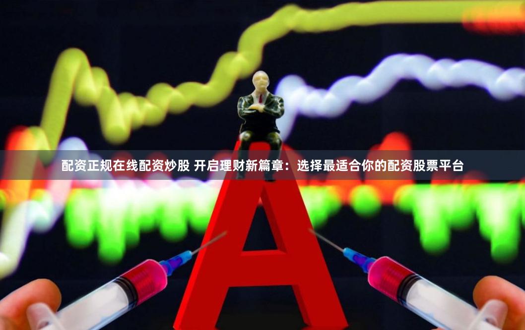 配资正规在线配资炒股 开启理财新篇章：选择最适合你的配资股票平台