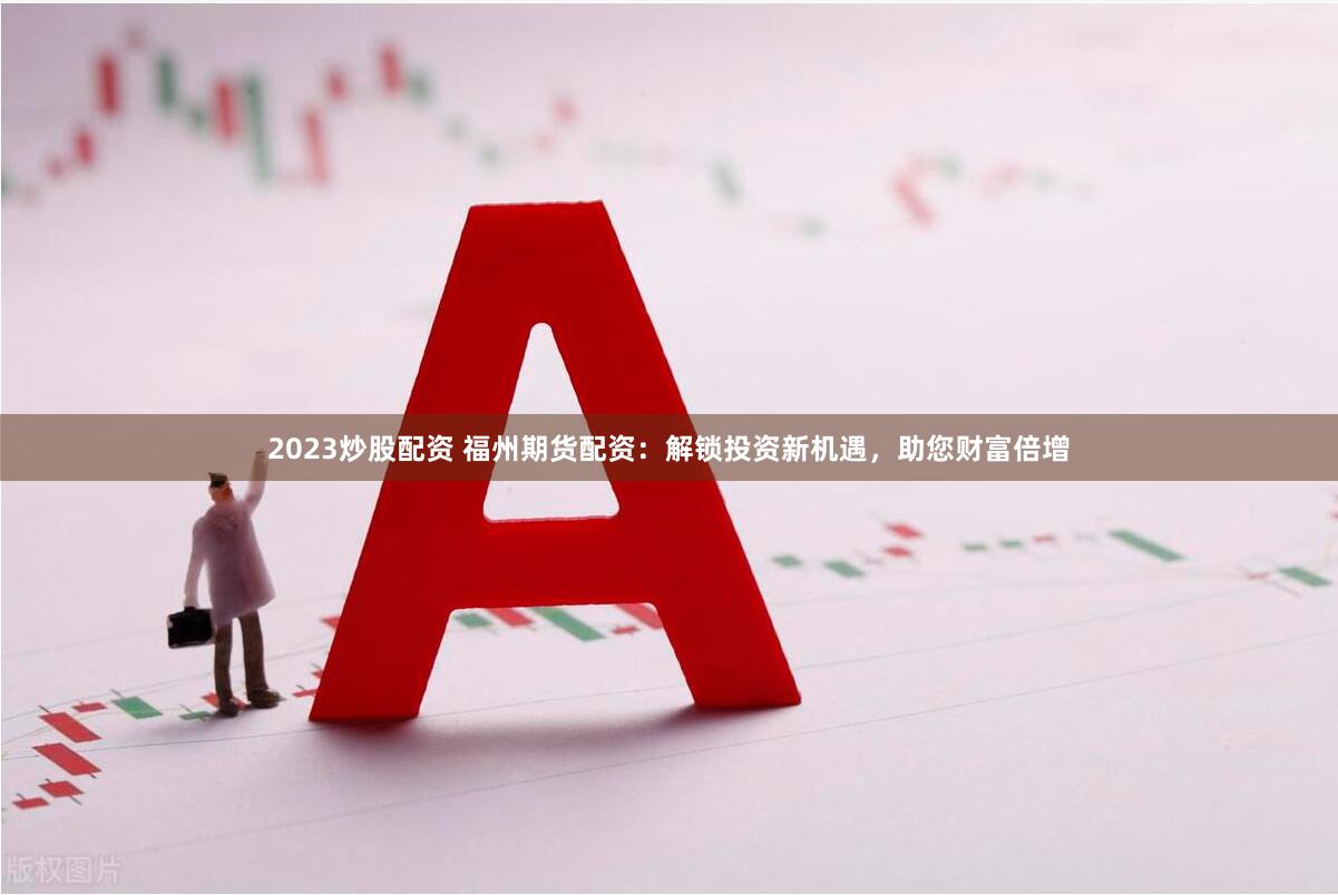 2023炒股配资 福州期货配资：解锁投资新机遇，助您财富倍增