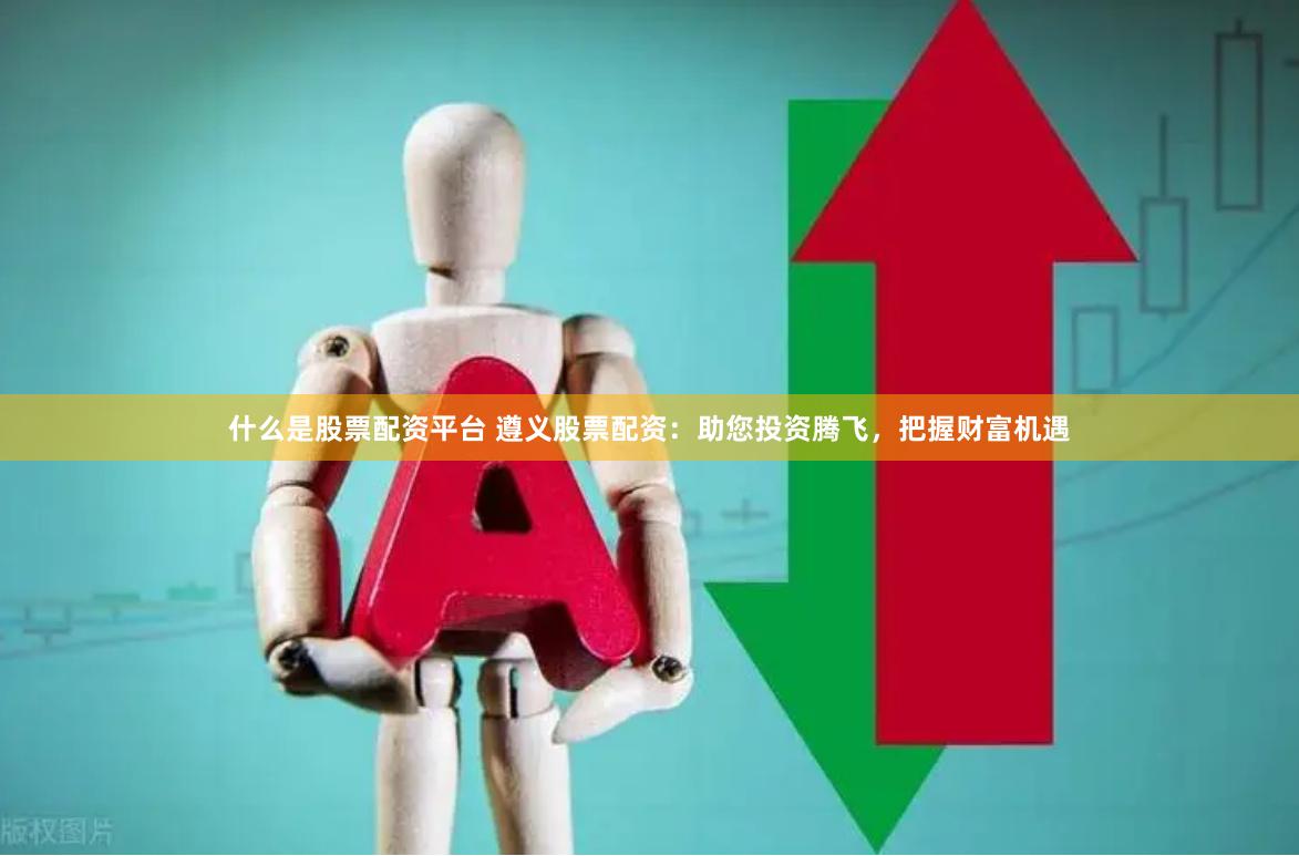 什么是股票配资平台 遵义股票配资：助您投资腾飞，把握财富机遇