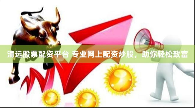 清远股票配资平台 专业网上配资炒股，助你轻松致富
